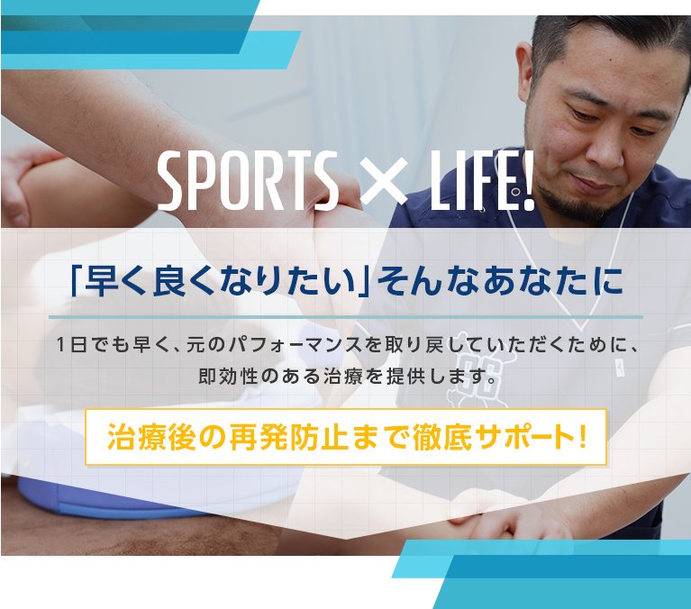 SPORTS ×　LIFE! 「早く良くなりたい」そんなあなたに　1日でも早く、元のパフォーマンスを取り戻していただくために、即効性のある治療を提供します。　治療後の再発防止まで徹底サポート！